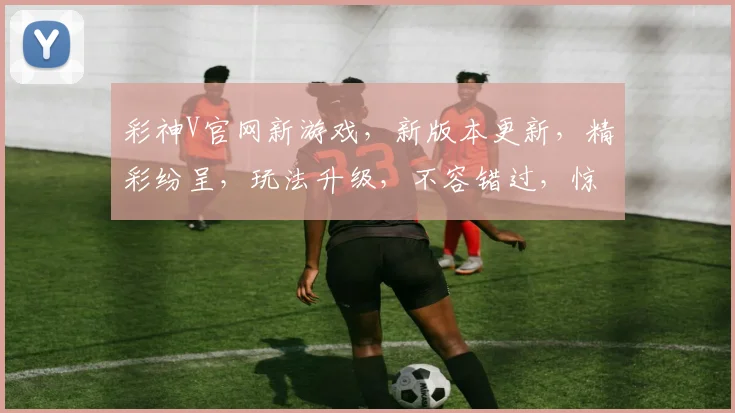 彩神V官网新游戏，新版本更新，精彩纷呈，玩法升级，不容错过，惊喜连连