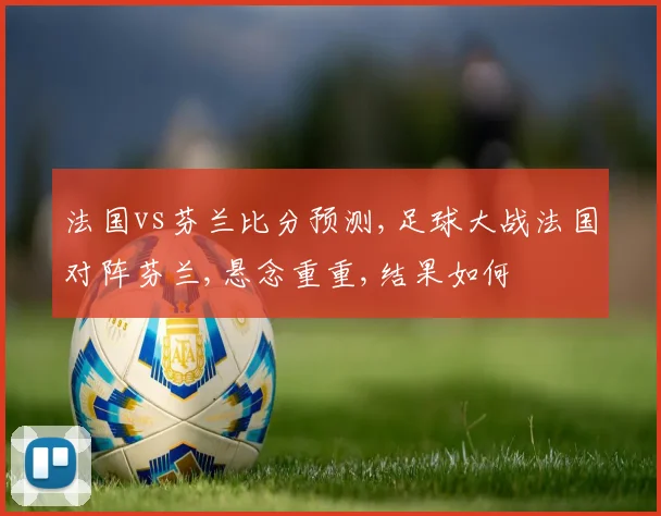 法国vs芬兰比分预测,足球大战法国对阵芬兰,悬念重重,结果如何